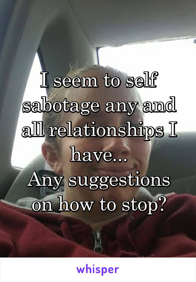 I seem to self sabotage any and all relationships I have...
Any suggestions on how to stop?