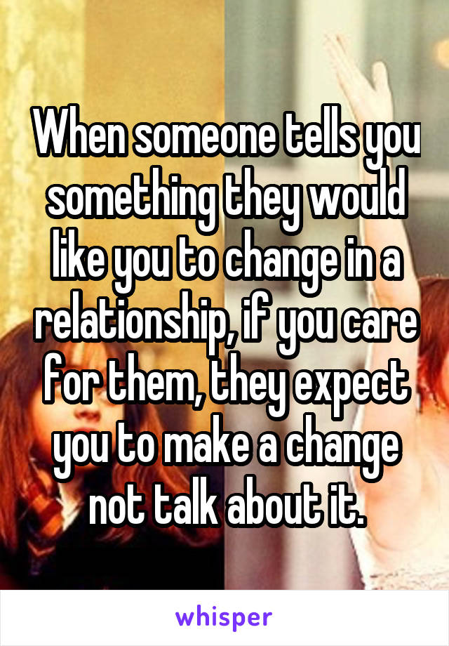 When someone tells you something they would like you to change in a relationship, if you care for them, they expect you to make a change not talk about it.