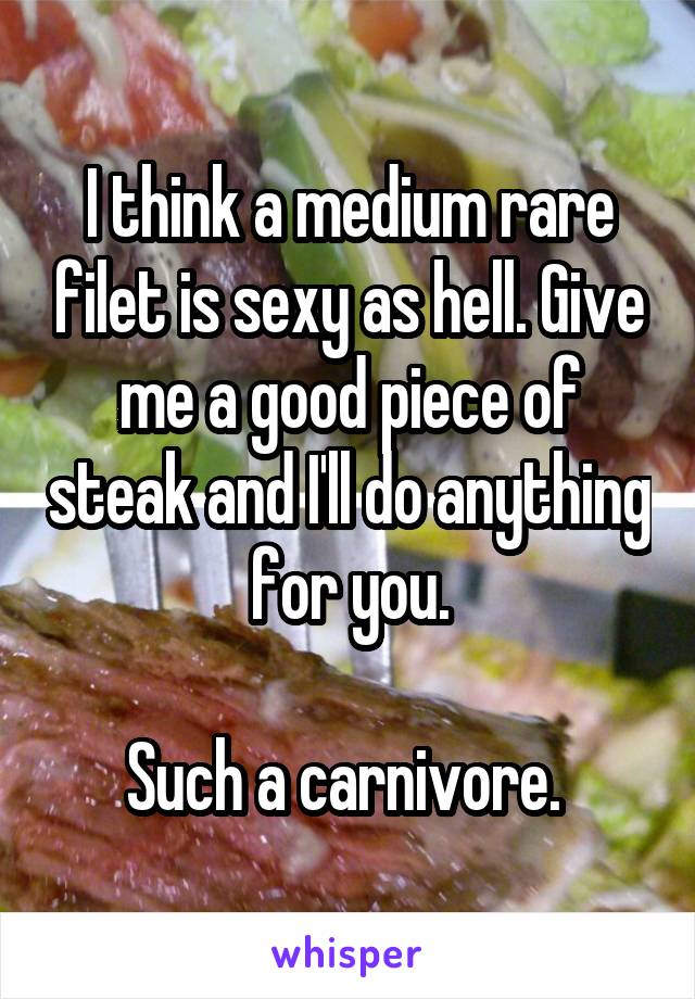 I think a medium rare filet is sexy as hell. Give me a good piece of steak and I'll do anything for you.

Such a carnivore. 