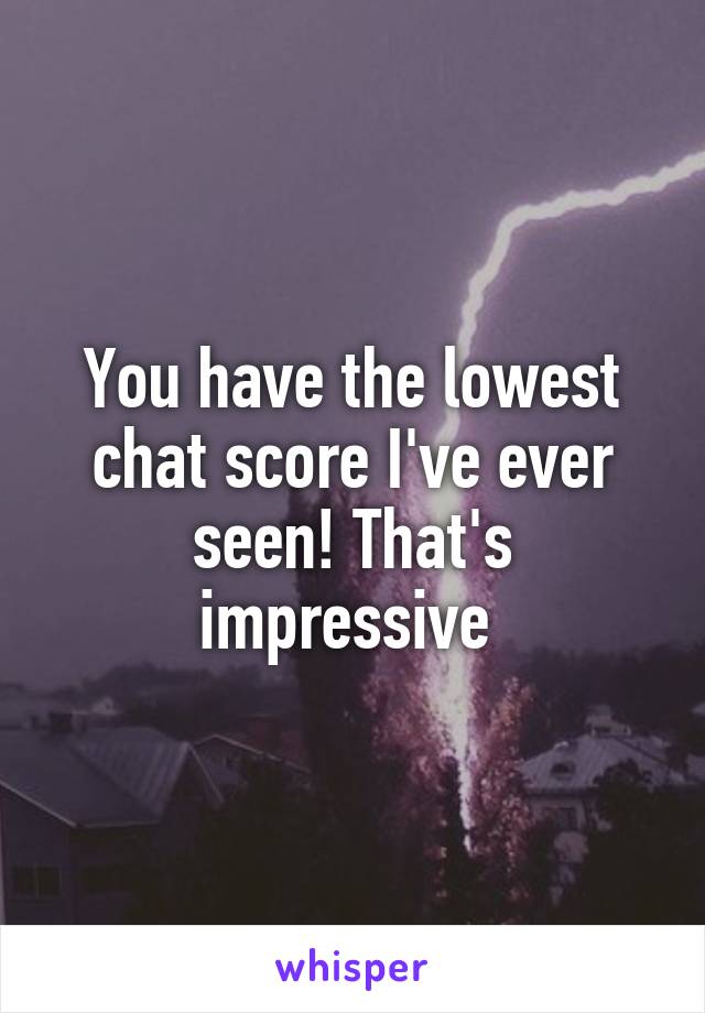 You have the lowest chat score I've ever seen! That's impressive 