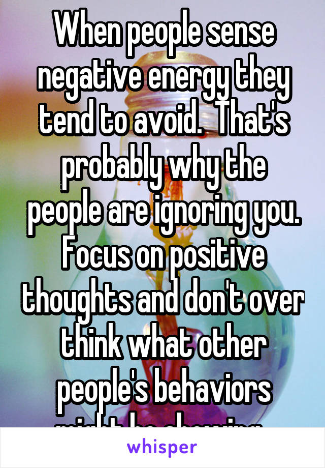 When people sense negative energy they tend to avoid.  That's probably why the people are ignoring you. Focus on positive thoughts and don't over think what other people's behaviors might be showing. 