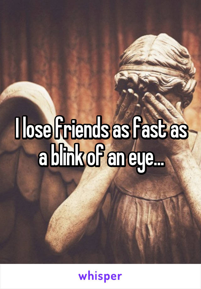 I lose friends as fast as a blink of an eye...