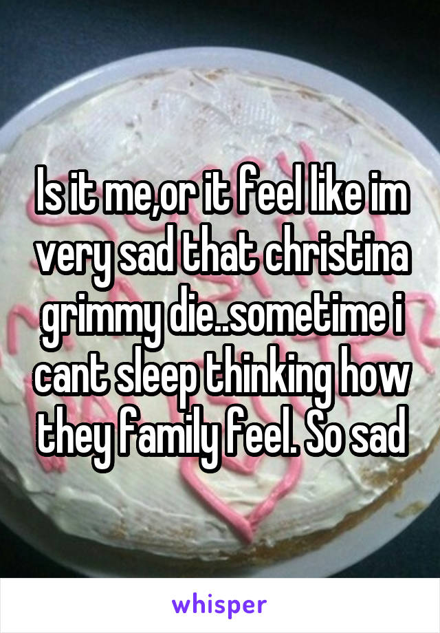 Is it me,or it feel like im very sad that christina grimmy die..sometime i cant sleep thinking how they family feel. So sad