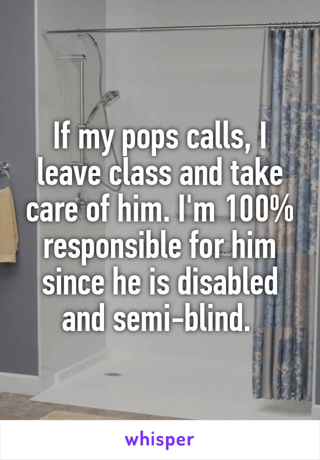 If my pops calls, I leave class and take care of him. I'm 100% responsible for him since he is disabled and semi-blind. 