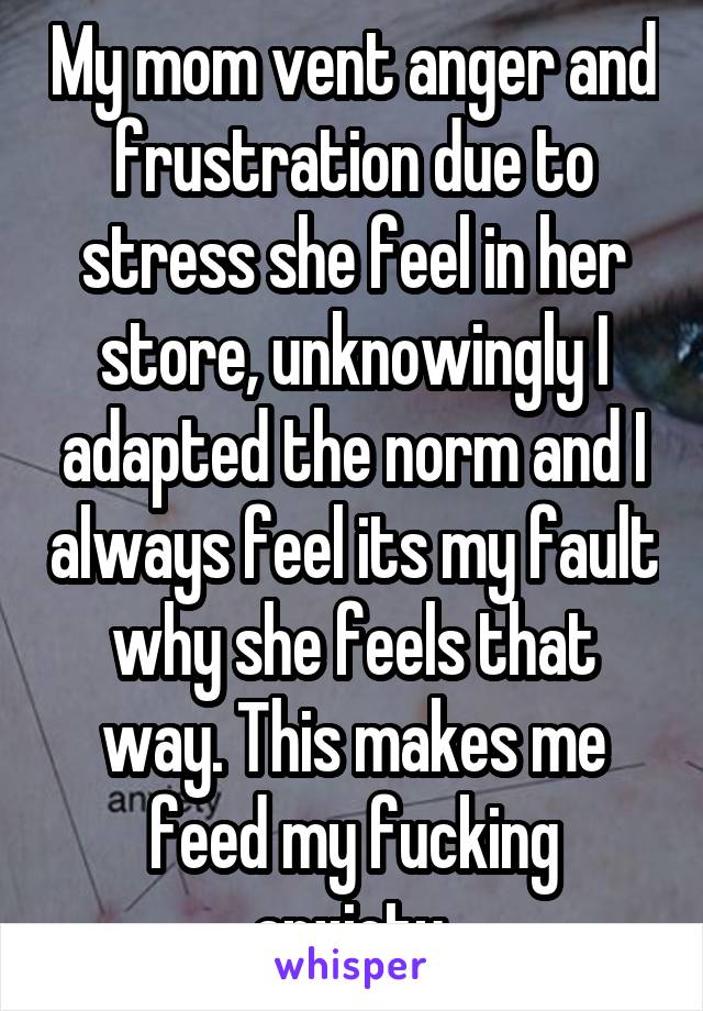 My mom vent anger and frustration due to stress she feel in her store, unknowingly I adapted the norm and I always feel its my fault why she feels that way. This makes me feed my fucking anxiety.