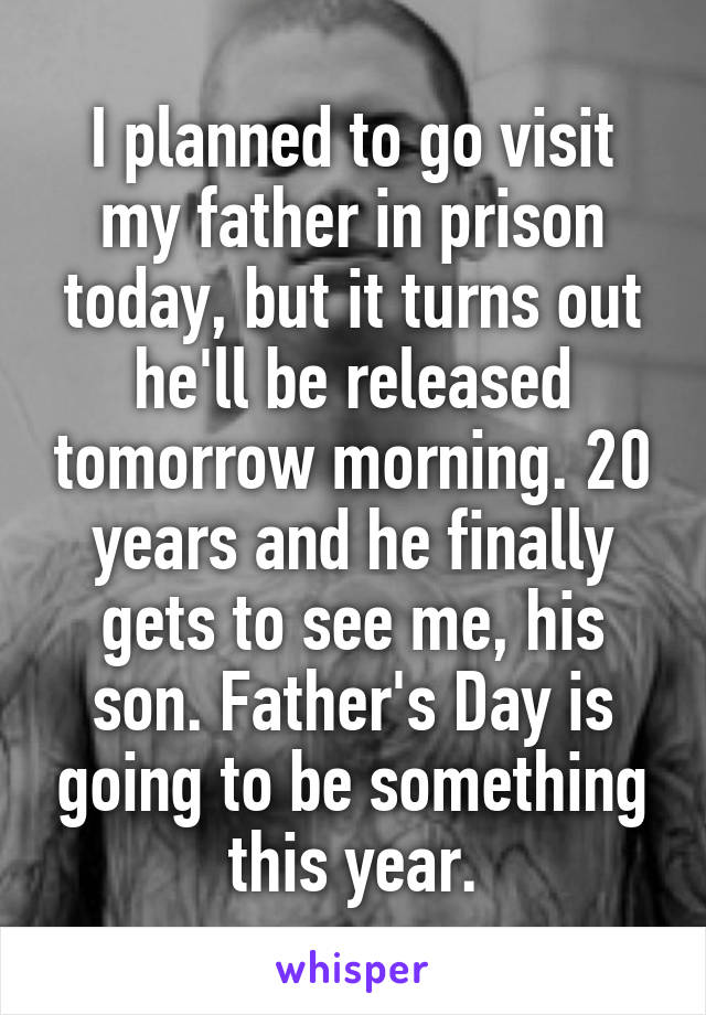 I planned to go visit my father in prison today, but it turns out he'll be released tomorrow morning. 20 years and he finally gets to see me, his son. Father's Day is going to be something this year.