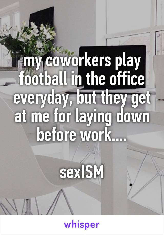 my coworkers play football in the office everyday, but they get at me for laying down before work....

sexISM