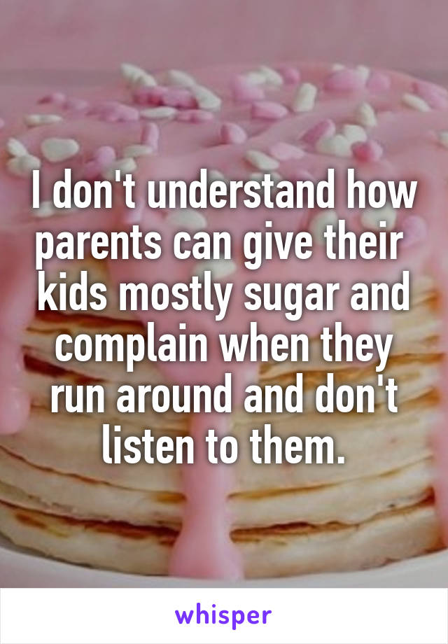 I don't understand how parents can give their  kids mostly sugar and complain when they run around and don't listen to them.