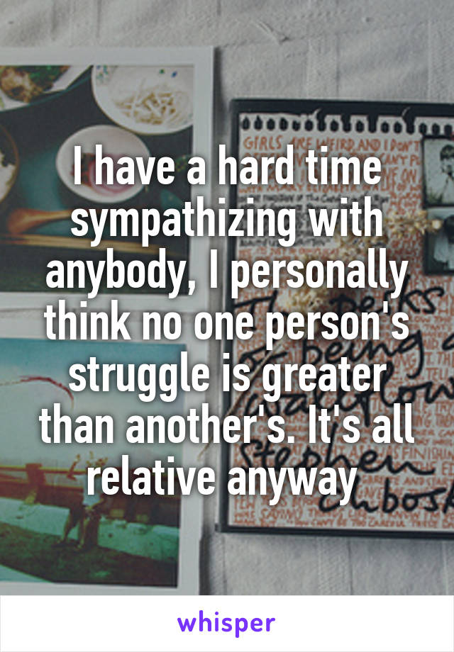 I have a hard time sympathizing with anybody, I personally think no one person's struggle is greater than another's. It's all relative anyway 