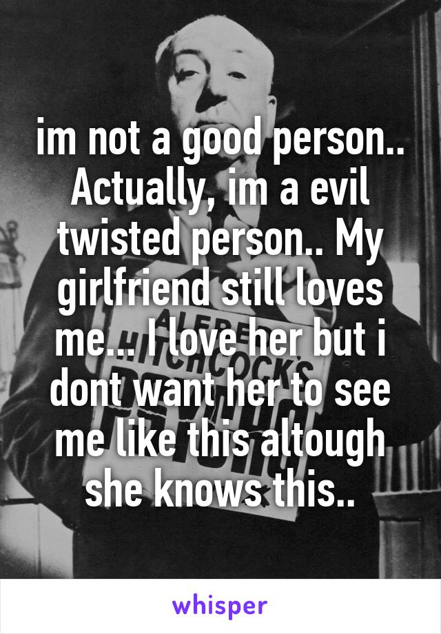 im not a good person.. Actually, im a evil twisted person.. My girlfriend still loves me... I love her but i dont want her to see me like this altough she knows this..