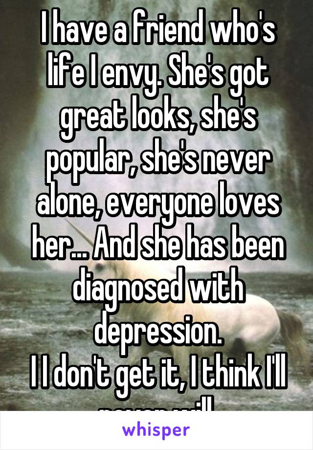 I have a friend who's life I envy. She's got great looks, she's popular, she's never alone, everyone loves her... And she has been diagnosed with depression.
I I don't get it, I think I'll never will.