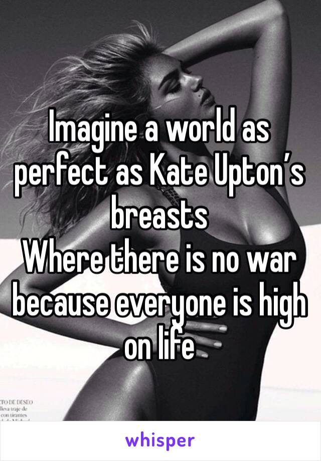 Imagine a world as perfect as Kate Upton’s breasts
Where there is no war because everyone is high on life