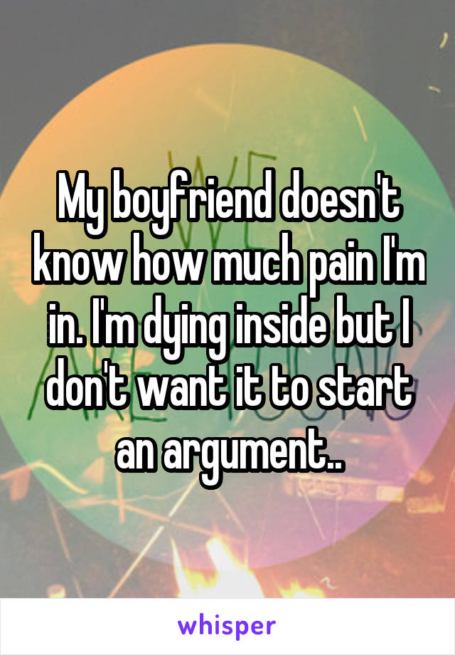 My boyfriend doesn't know how much pain I'm in. I'm dying inside but I don't want it to start an argument..