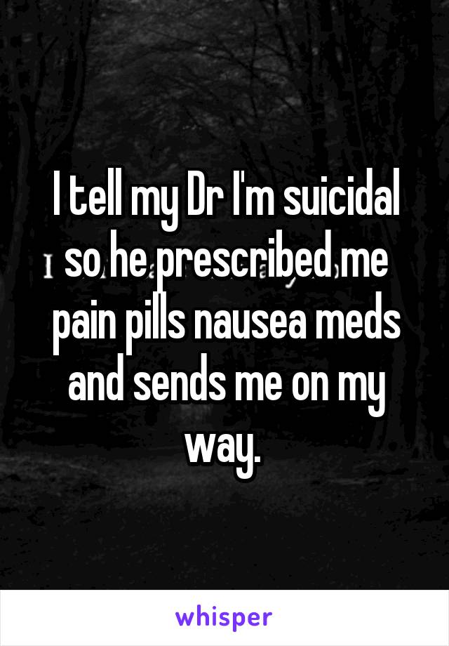 I tell my Dr I'm suicidal so he prescribed me pain pills nausea meds and sends me on my way. 