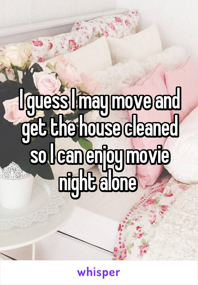 I guess I may move and get the house cleaned so I can enjoy movie night alone 