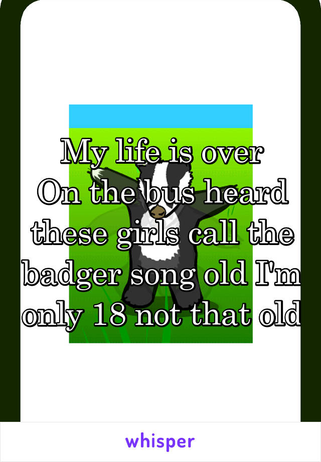 My life is over
On the bus heard these girls call the badger song old I'm only 18 not that old