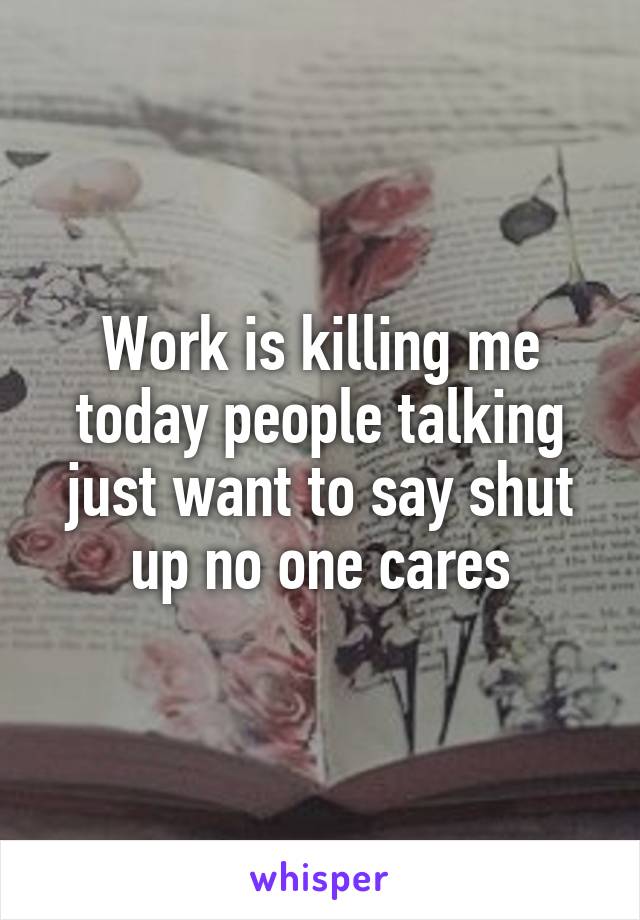 Work is killing me today people talking just want to say shut up no one cares