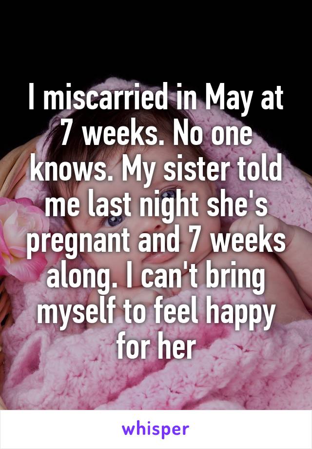 I miscarried in May at 7 weeks. No one knows. My sister told me last night she's pregnant and 7 weeks along. I can't bring myself to feel happy for her