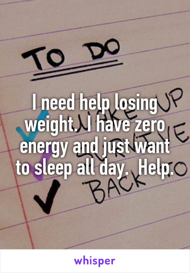 I need help losing weight.  I have zero energy and just want to sleep all day.  Help.