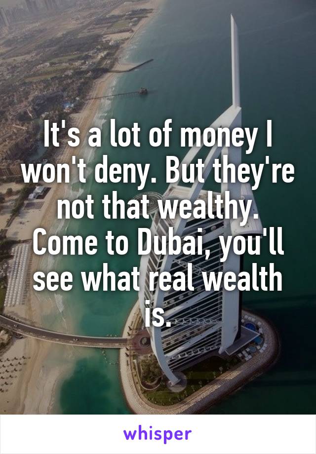 It's a lot of money I won't deny. But they're not that wealthy. Come to Dubai, you'll see what real wealth is.