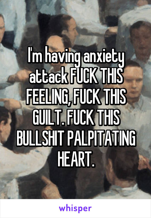 I'm having anxiety attack FUCK THIS FEELING, FUCK THIS GUILT. FUCK THIS BULLSHIT PALPITATING HEART.