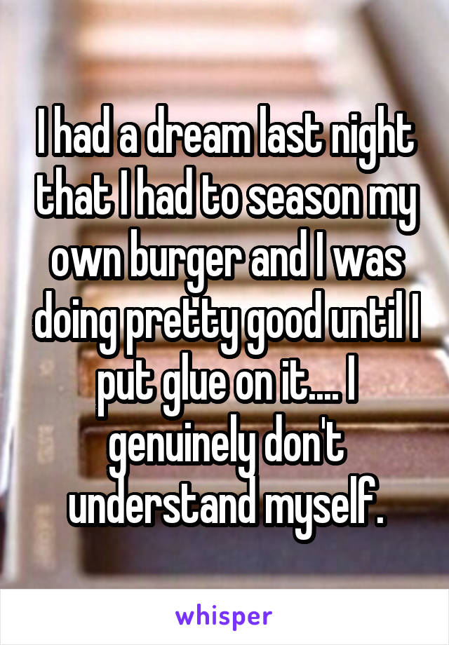 I had a dream last night that I had to season my own burger and I was doing pretty good until I put glue on it.... I genuinely don't understand myself.