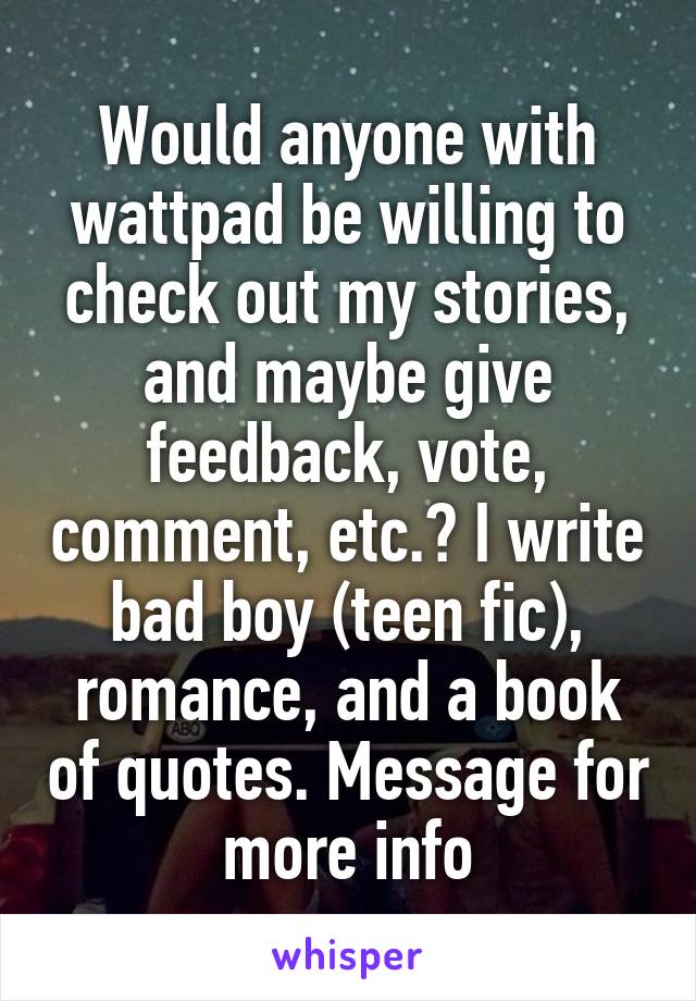 Would anyone with wattpad be willing to check out my stories, and maybe give feedback, vote, comment, etc.? I write bad boy (teen fic), romance, and a book of quotes. Message for more info