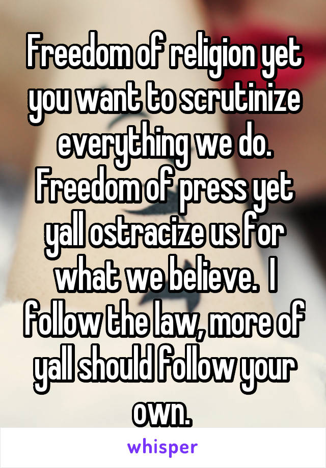 Freedom of religion yet you want to scrutinize everything we do. Freedom of press yet yall ostracize us for what we believe.  I follow the law, more of yall should follow your own. 