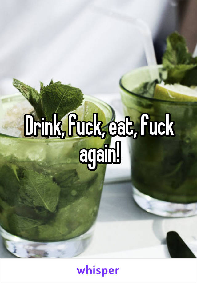 Drink, fuck, eat, fuck again!