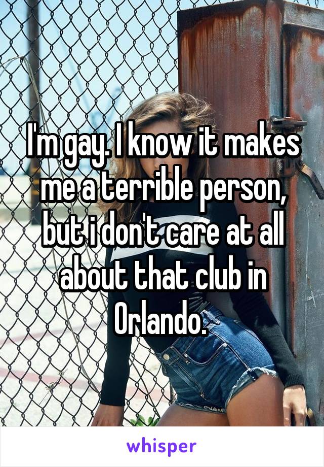 I'm gay. I know it makes me a terrible person, but i don't care at all about that club in Orlando. 