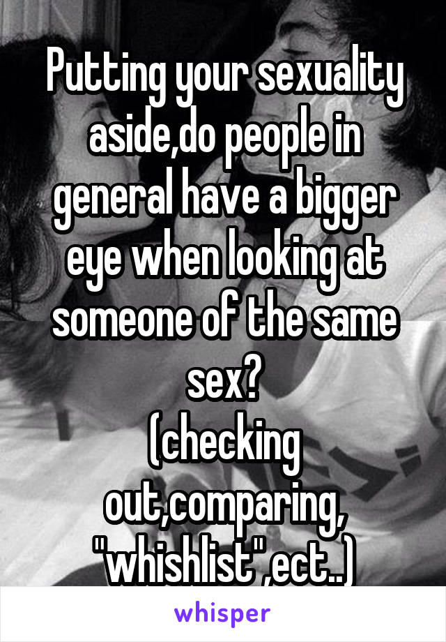 Putting your sexuality aside,do people in general have a bigger eye when looking at someone of the same sex?
(checking out,comparing, "whishlist",ect..)