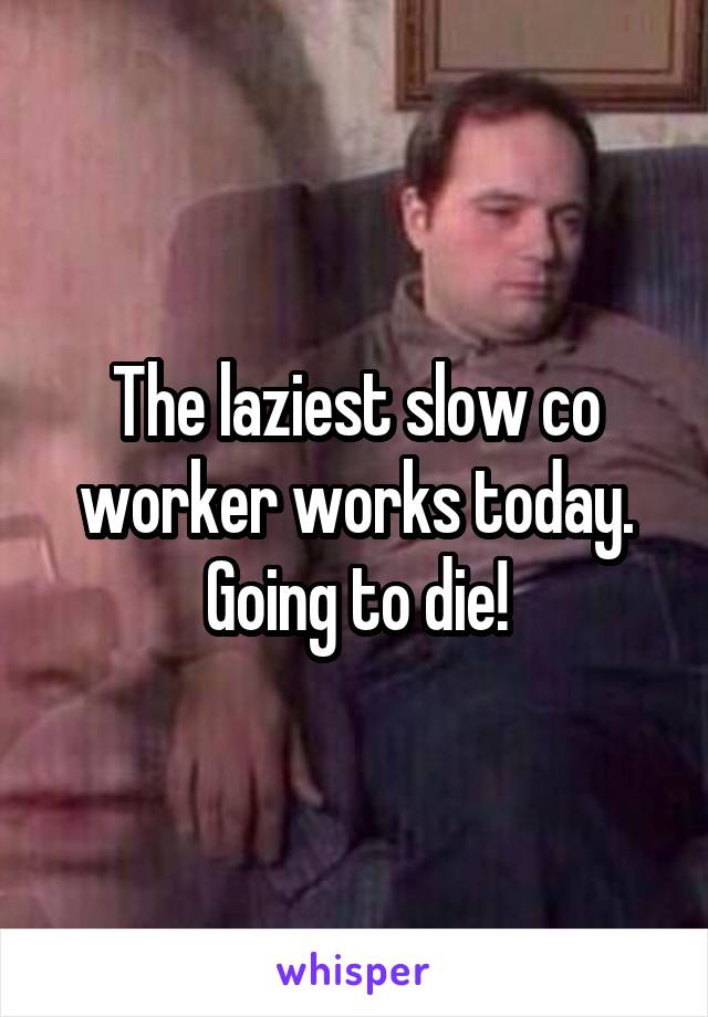 The laziest slow co worker works today. Going to die!