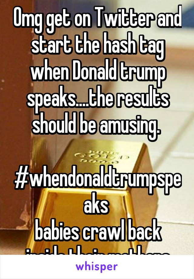 Omg get on Twitter and start the hash tag when Donald trump speaks....the results should be amusing. 

#whendonaldtrumpspeaks 
babies crawl back inside their mothers