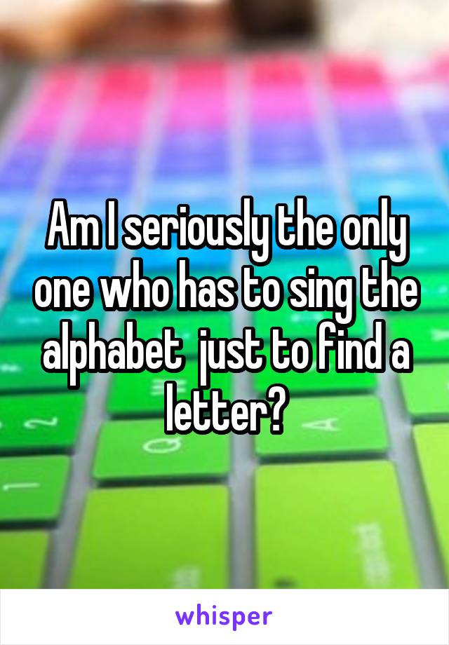 Am I seriously the only one who has to sing the alphabet  just to find a letter?