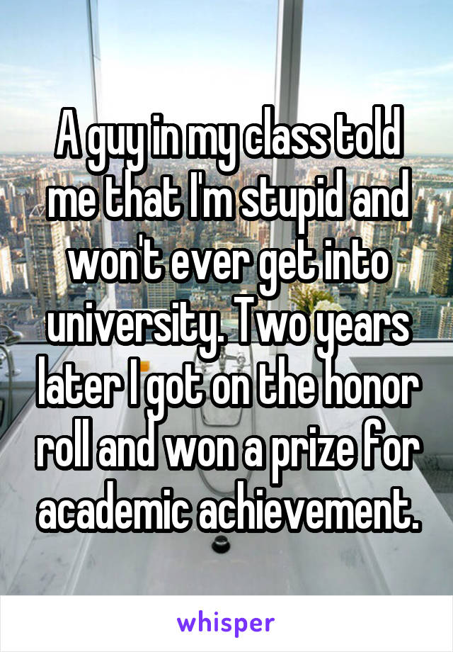 A guy in my class told me that I'm stupid and won't ever get into university. Two years later I got on the honor roll and won a prize for academic achievement.