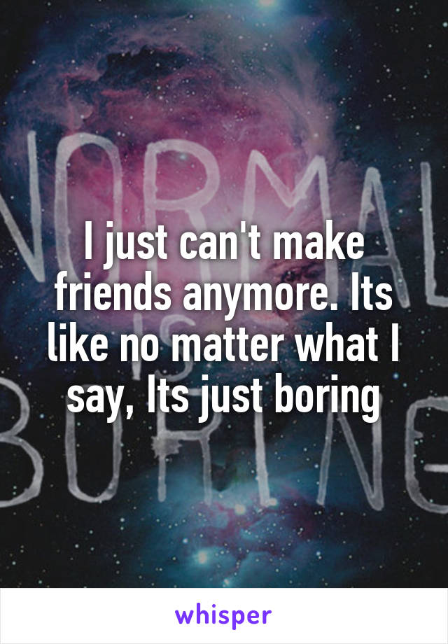 I just can't make friends anymore. Its like no matter what I say, Its just boring