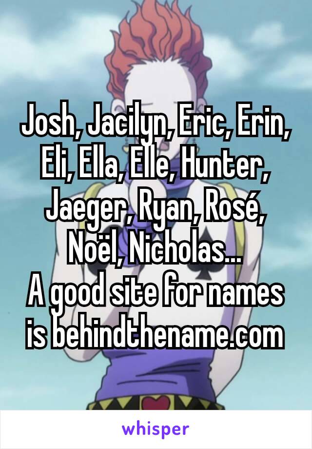 Josh, Jacilyn, Eric, Erin, Eli, Ella, Elle, Hunter, Jaeger, Ryan, Rosé, Noël, Nicholas...
A good site for names is behindthename.com