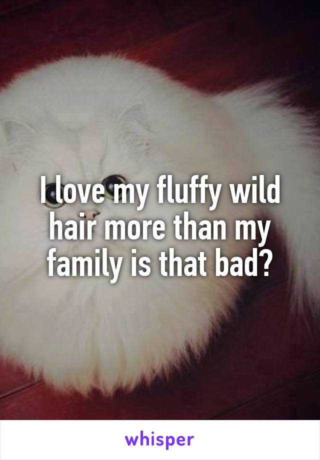 I love my fluffy wild hair more than my family is that bad?