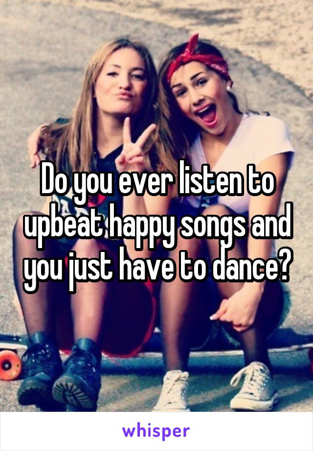 Do you ever listen to upbeat happy songs and you just have to dance?