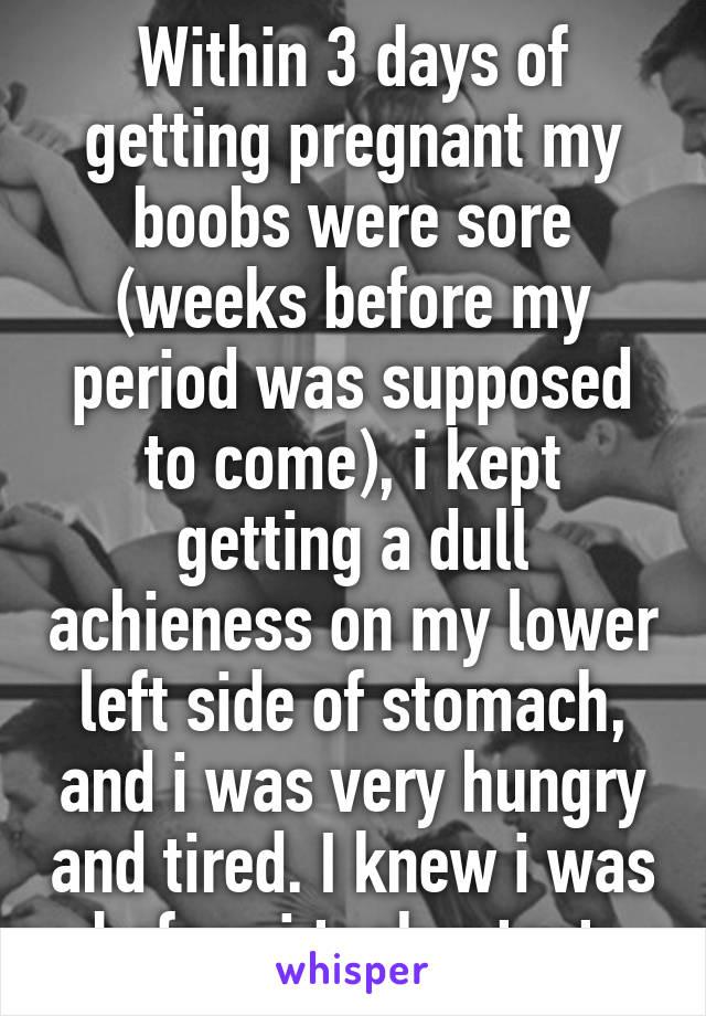 Within 3 days of getting pregnant my boobs were sore (weeks before my period was supposed to come), i kept getting a dull achieness on my lower left side of stomach, and i was very hungry and tired. I knew i was before i took a test 