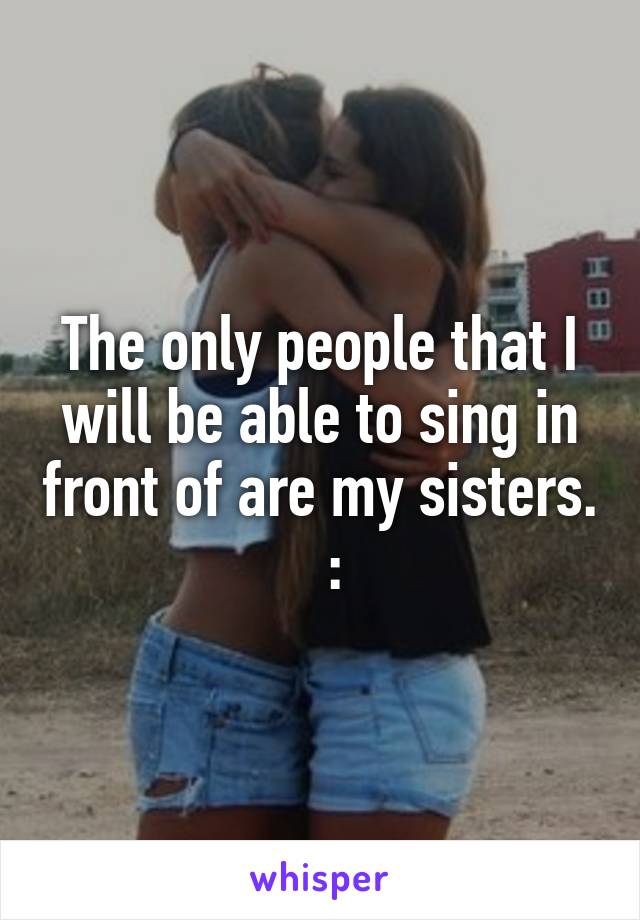 The only people that I will be able to sing in front of are my sisters.   :\