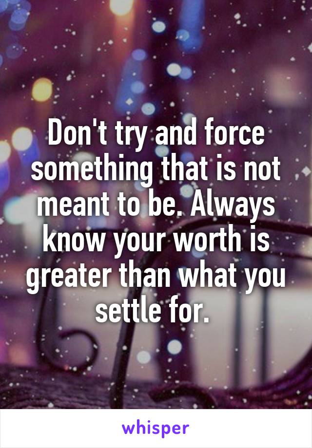 Don't try and force something that is not meant to be. Always know your worth is greater than what you settle for. 