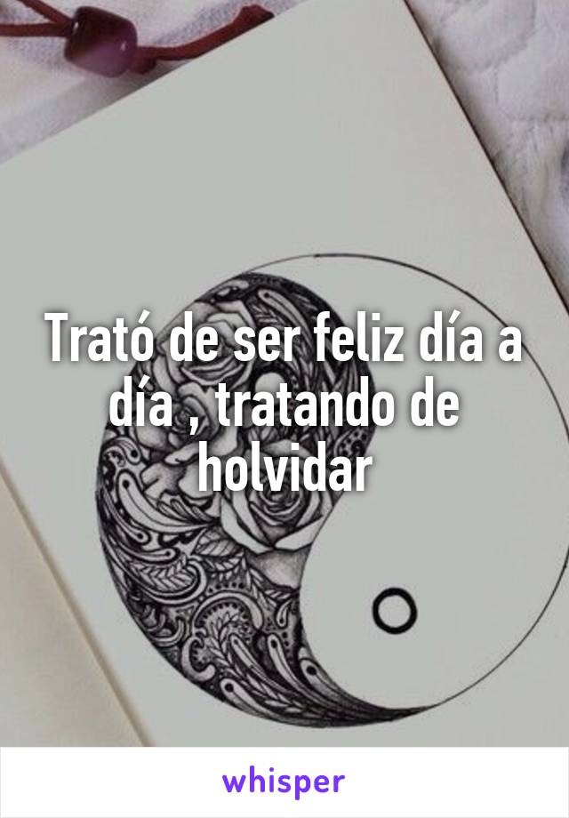 Trató de ser feliz día a día , tratando de holvidar