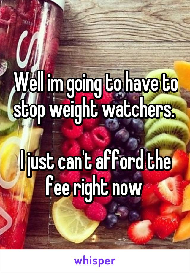 Well im going to have to stop weight watchers. 

I just can't afford the fee right now 