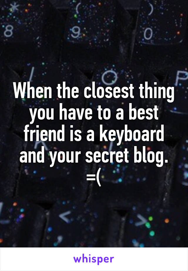 When the closest thing you have to a best friend is a keyboard and your secret blog. =(