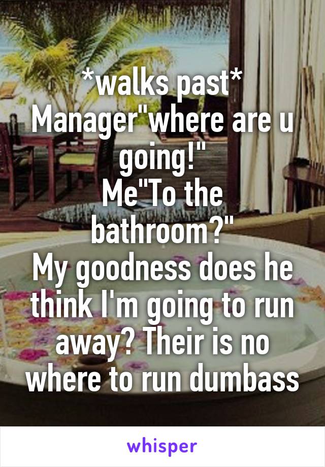 *walks past*
Manager"where are u going!"
Me"To the bathroom?"
My goodness does he think I'm going to run away? Their is no where to run dumbass