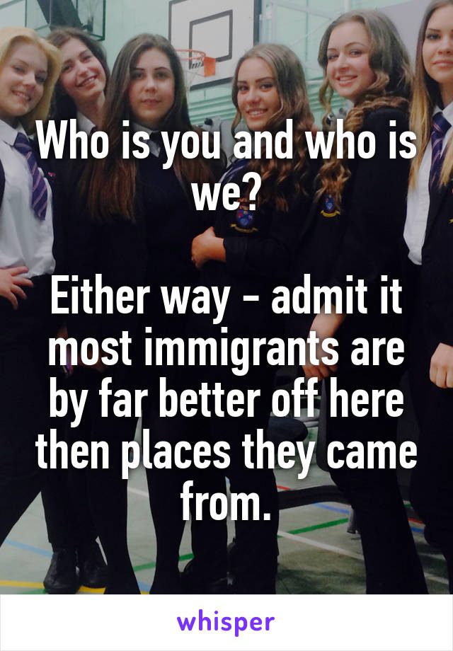 Who is you and who is we?

Either way - admit it most immigrants are by far better off here then places they came from.