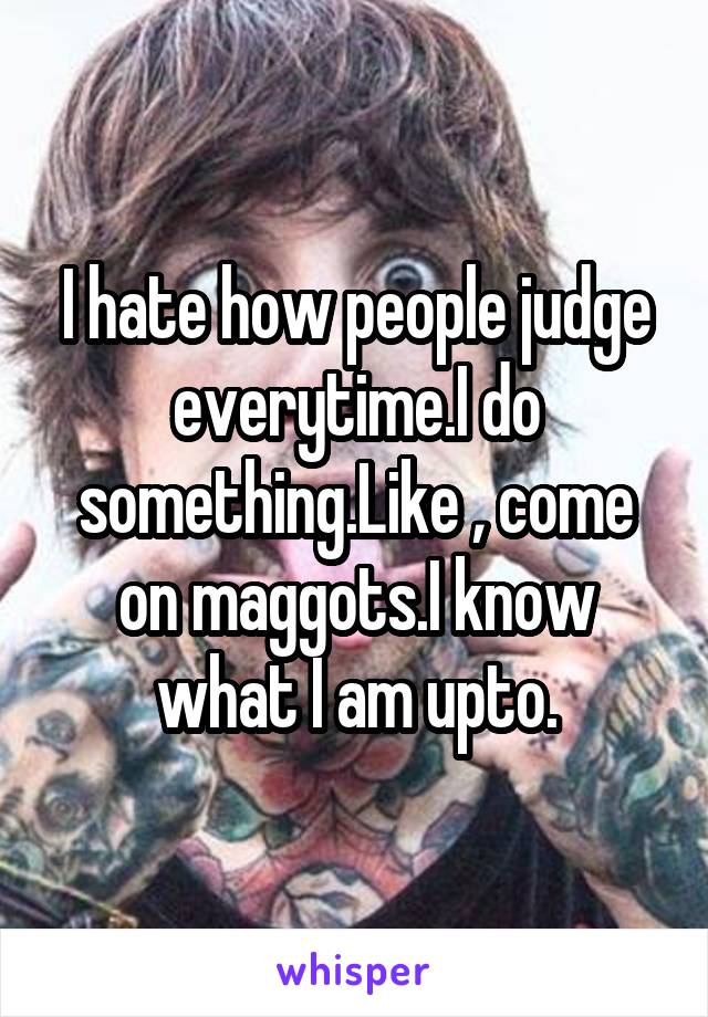 I hate how people judge everytime.I do something.Like , come on maggots.I know what I am upto.