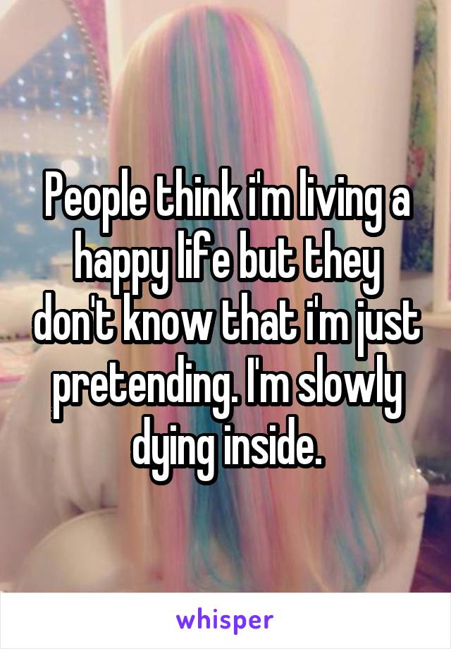 People think i'm living a happy life but they don't know that i'm just pretending. I'm slowly dying inside.