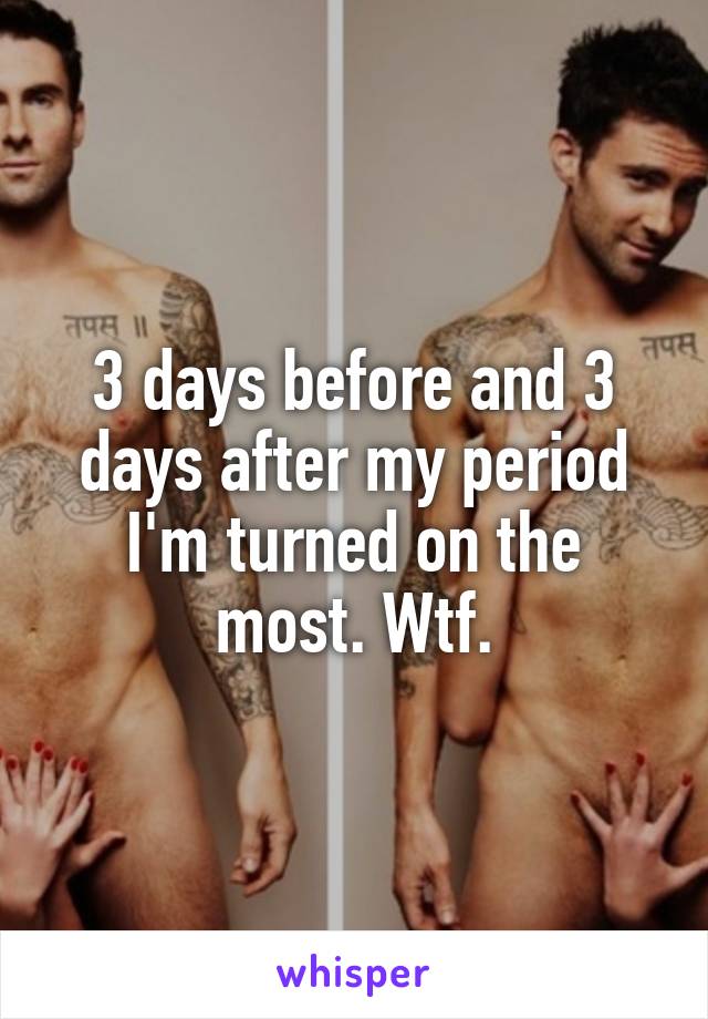 3 days before and 3 days after my period I'm turned on the most. Wtf.